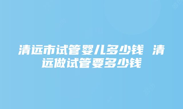 清远市试管婴儿多少钱 清远做试管要多少钱