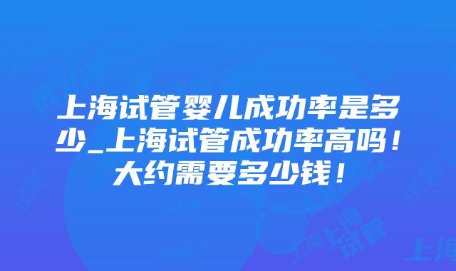 上海试管婴儿成功率是多少_上海试管成功率高吗！大约需要多少钱！