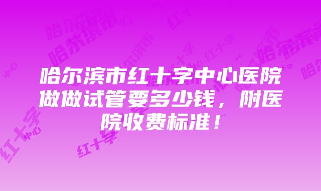 哈尔滨市红十字中心医院做做试管要多少钱，附医院收费标准！