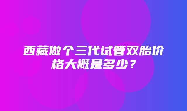 西藏做个三代试管双胎价格大概是多少？