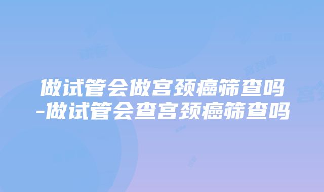 做试管会做宫颈癌筛查吗-做试管会查宫颈癌筛查吗