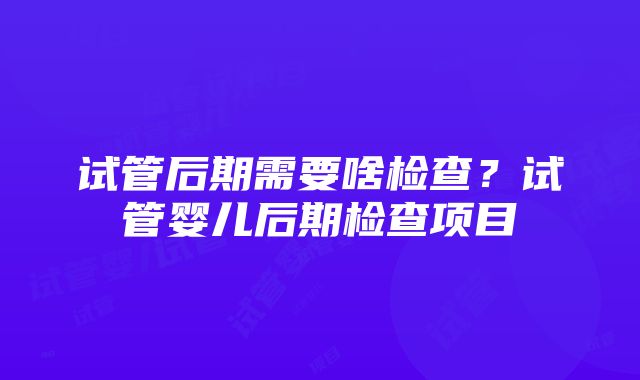 试管后期需要啥检查？试管婴儿后期检查项目