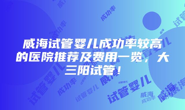 威海试管婴儿成功率较高的医院推荐及费用一览，大三阳试管！