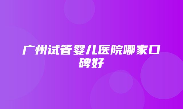 广州试管婴儿医院哪家口碑好