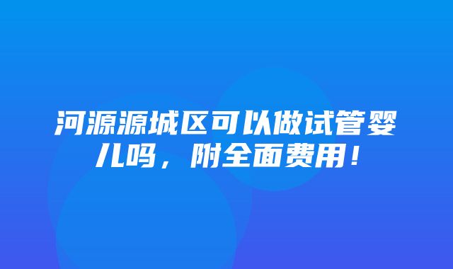 河源源城区可以做试管婴儿吗，附全面费用！