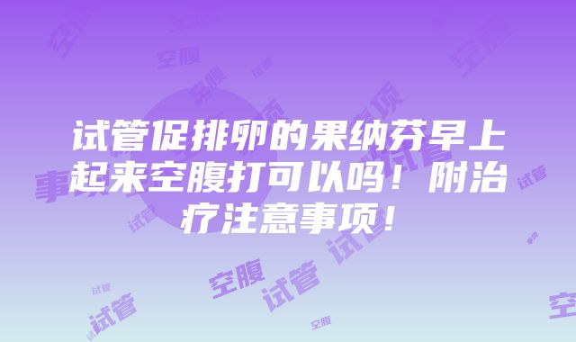 试管促排卵的果纳芬早上起来空腹打可以吗！附治疗注意事项！