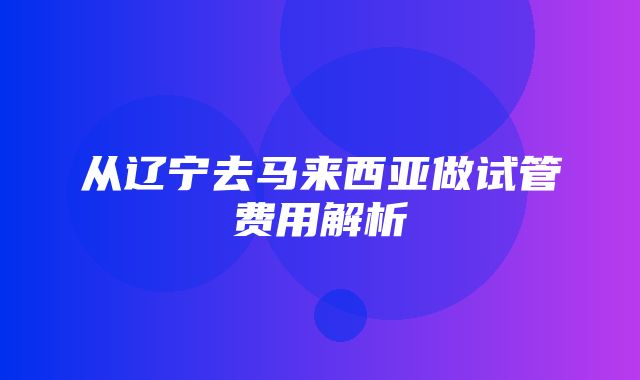 从辽宁去马来西亚做试管费用解析