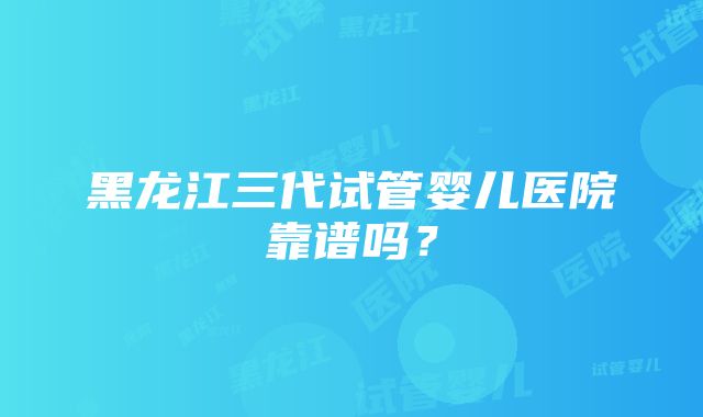 黑龙江三代试管婴儿医院靠谱吗？