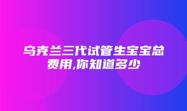 乌克兰三代试管生宝宝总费用,你知道多少