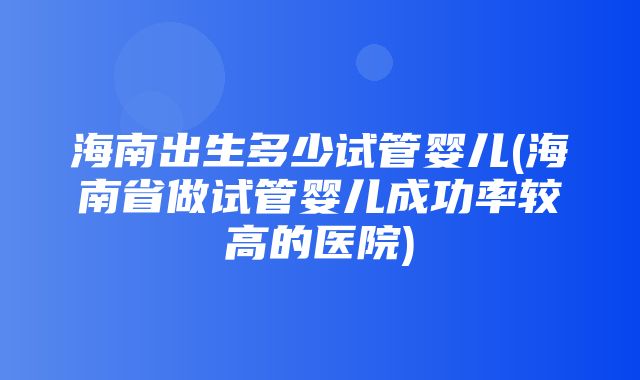 海南出生多少试管婴儿(海南省做试管婴儿成功率较高的医院)