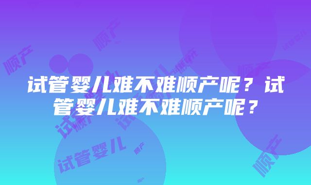 试管婴儿难不难顺产呢？试管婴儿难不难顺产呢？