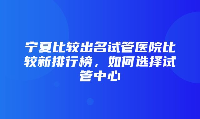 宁夏比较出名试管医院比较新排行榜，如何选择试管中心