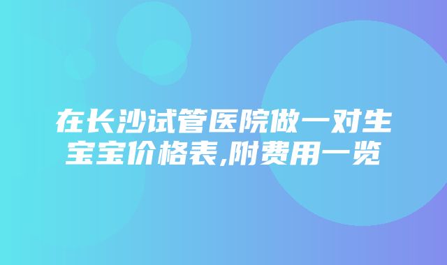 在长沙试管医院做一对生宝宝价格表,附费用一览