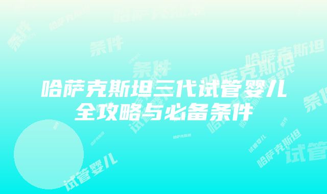 哈萨克斯坦三代试管婴儿全攻略与必备条件