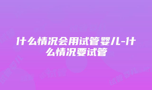 什么情况会用试管婴儿-什么情况要试管