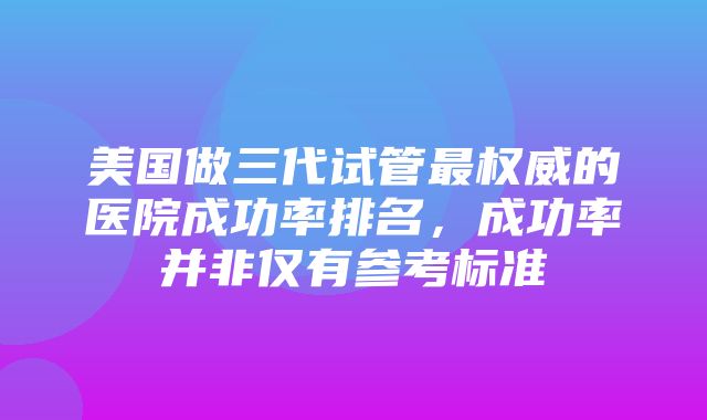 美国做三代试管最权威的医院成功率排名，成功率并非仅有参考标准