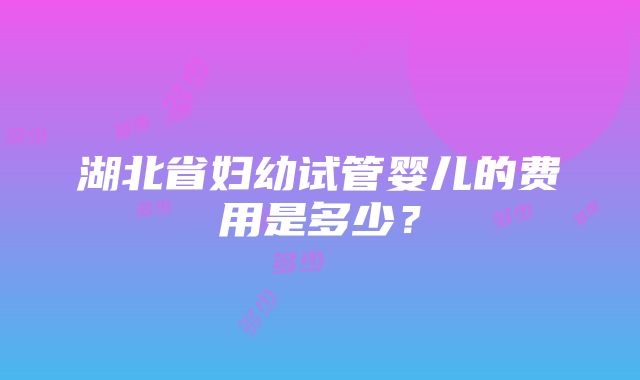 湖北省妇幼试管婴儿的费用是多少？