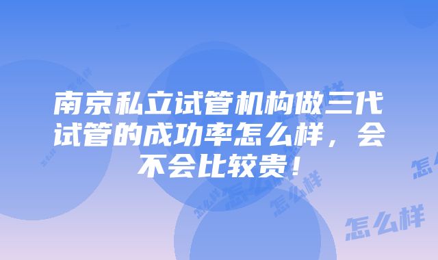 南京私立试管机构做三代试管的成功率怎么样，会不会比较贵！