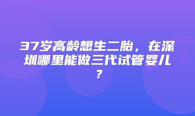 37岁高龄想生二胎，在深圳哪里能做三代试管婴儿？