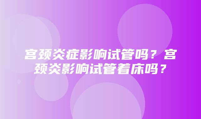 宫颈炎症影响试管吗？宫颈炎影响试管着床吗？