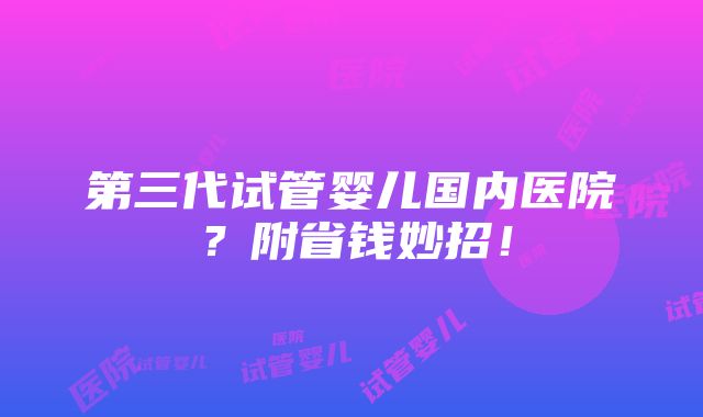 第三代试管婴儿国内医院？附省钱妙招！