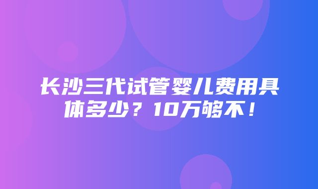 长沙三代试管婴儿费用具体多少？10万够不！