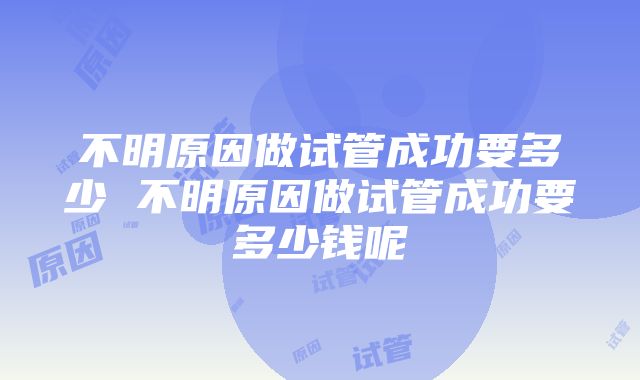 不明原因做试管成功要多少 不明原因做试管成功要多少钱呢