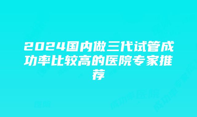 2024国内做三代试管成功率比较高的医院专家推荐