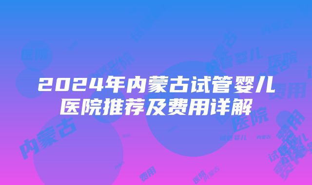 2024年内蒙古试管婴儿医院推荐及费用详解