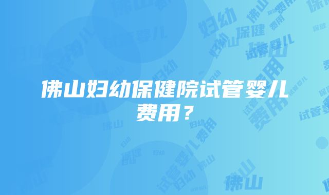 佛山妇幼保健院试管婴儿费用？