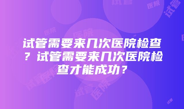 试管需要来几次医院检查？试管需要来几次医院检查才能成功？