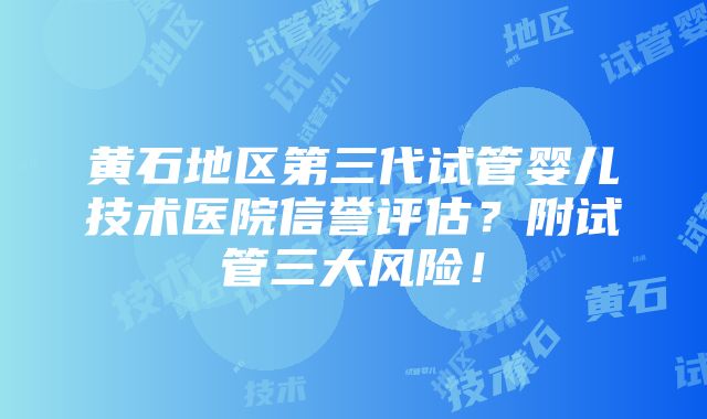 黄石地区第三代试管婴儿技术医院信誉评估？附试管三大风险！