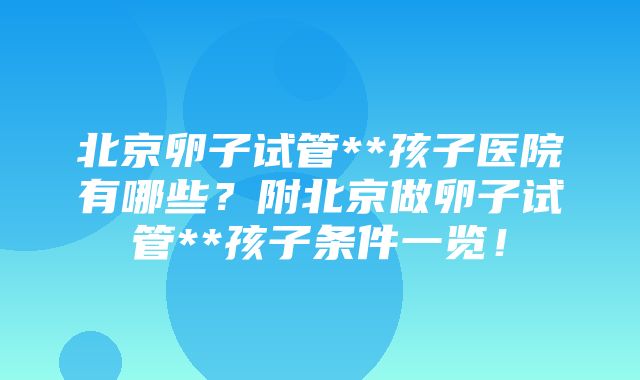 北京卵子试管**孩子医院有哪些？附北京做卵子试管**孩子条件一览！