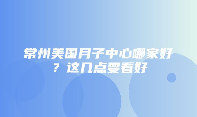 常州美国月子中心哪家好？这几点要看好