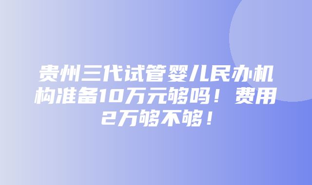 贵州三代试管婴儿民办机构准备10万元够吗！费用2万够不够！