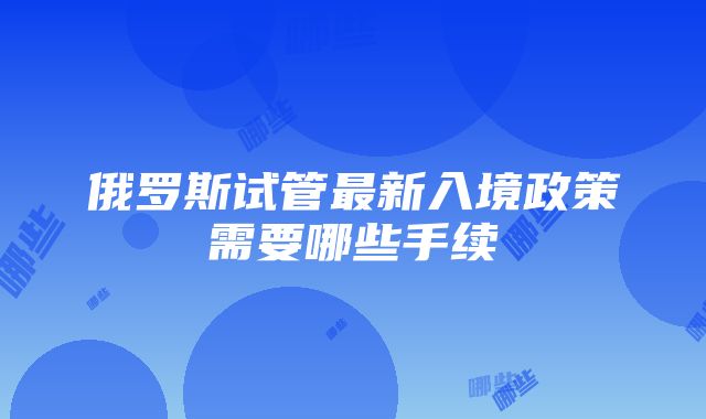 俄罗斯试管最新入境政策需要哪些手续