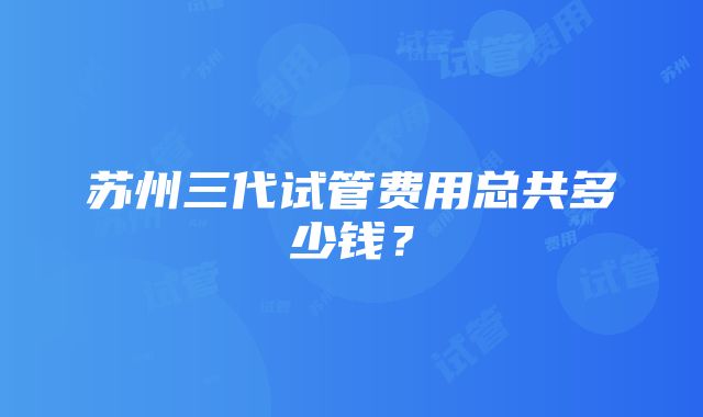 苏州三代试管费用总共多少钱？