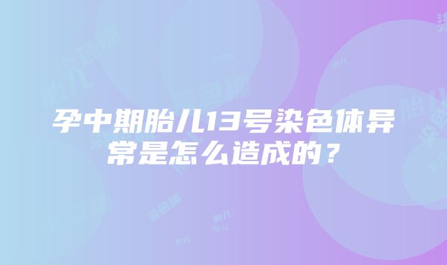 孕中期胎儿13号染色体异常是怎么造成的？