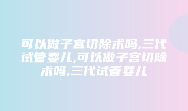 可以做子宫切除术吗,三代试管婴儿,可以做子宫切除术吗,三代试管婴儿