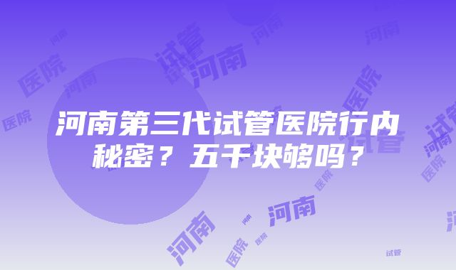 河南第三代试管医院行内秘密？五千块够吗？