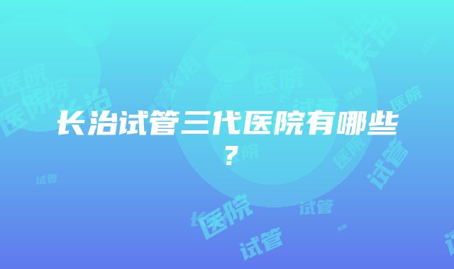 长治试管三代医院有哪些？