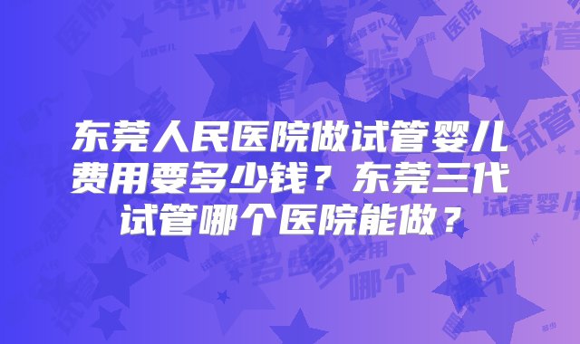 东莞人民医院做试管婴儿费用要多少钱？东莞三代试管哪个医院能做？