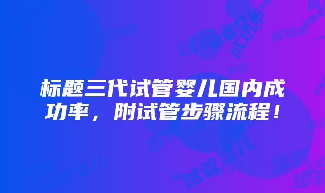 标题三代试管婴儿国内成功率，附试管步骤流程！