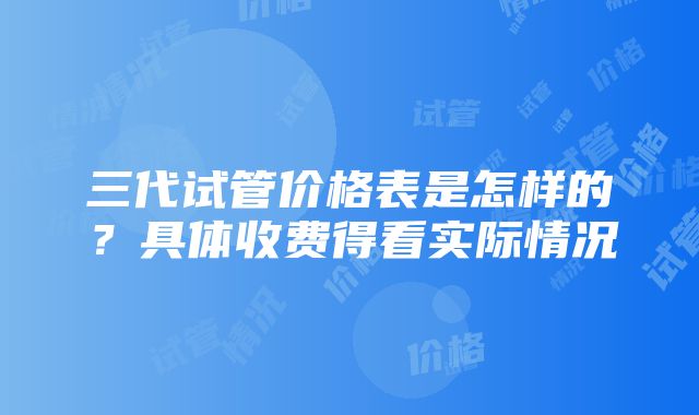 三代试管价格表是怎样的？具体收费得看实际情况