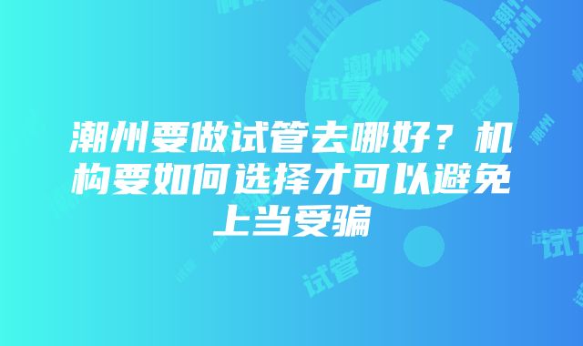 潮州要做试管去哪好？机构要如何选择才可以避免上当受骗