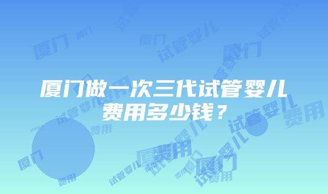 厦门做一次三代试管婴儿费用多少钱？