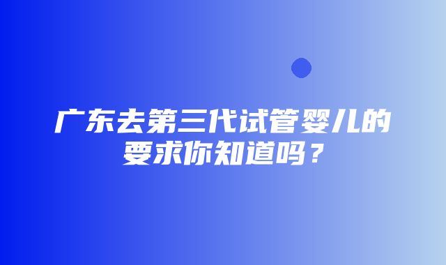 广东去第三代试管婴儿的要求你知道吗？