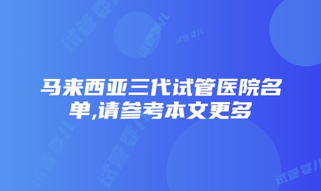 马来西亚三代试管医院名单,请参考本文更多