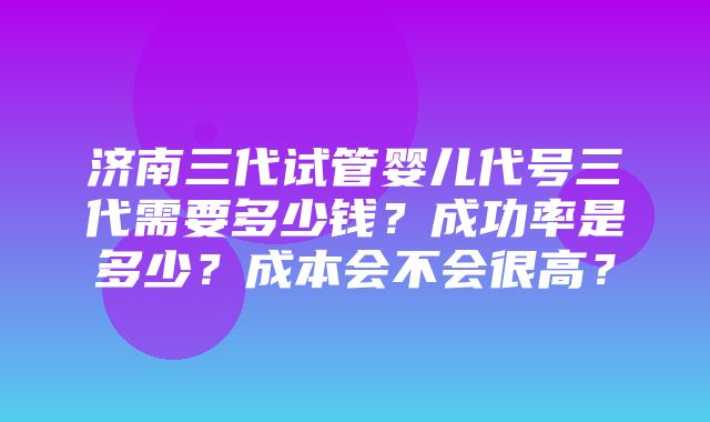 济南三代试管婴儿代号三代需要多少钱？成功率是多少？成本会不会很高？