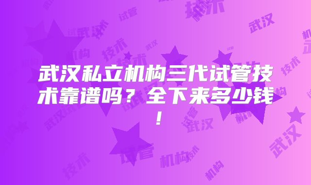 武汉私立机构三代试管技术靠谱吗？全下来多少钱！